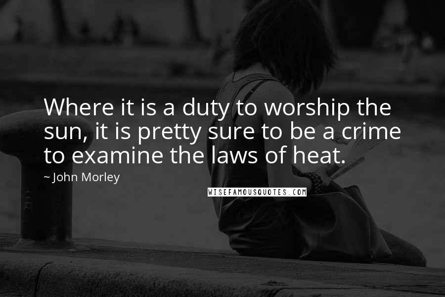 John Morley Quotes: Where it is a duty to worship the sun, it is pretty sure to be a crime to examine the laws of heat.