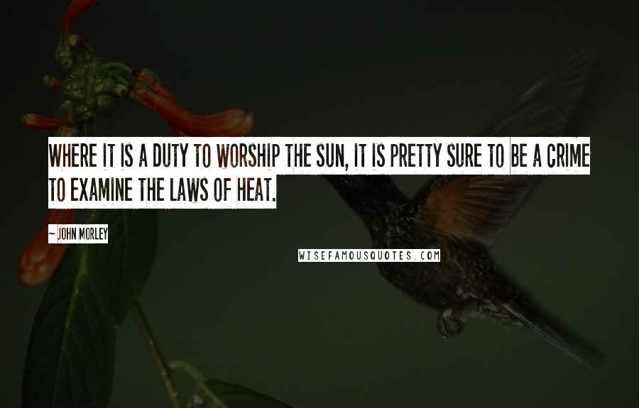 John Morley Quotes: Where it is a duty to worship the sun, it is pretty sure to be a crime to examine the laws of heat.