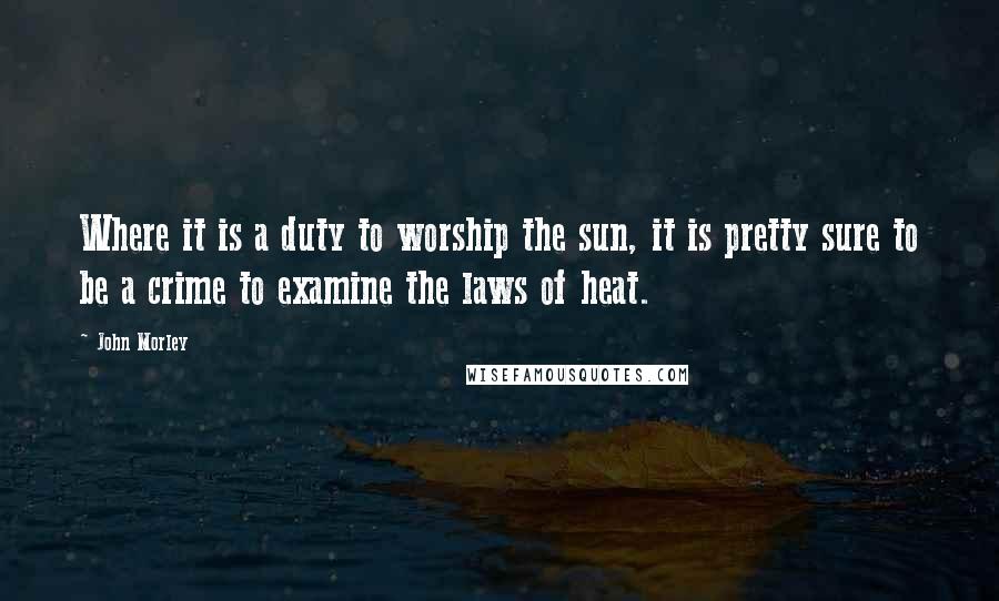 John Morley Quotes: Where it is a duty to worship the sun, it is pretty sure to be a crime to examine the laws of heat.