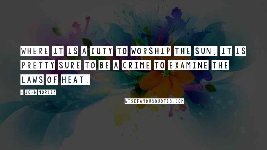 John Morley Quotes: Where it is a duty to worship the sun, it is pretty sure to be a crime to examine the laws of heat.