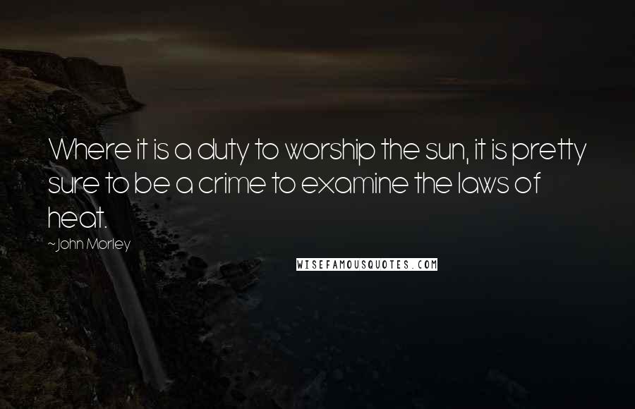 John Morley Quotes: Where it is a duty to worship the sun, it is pretty sure to be a crime to examine the laws of heat.