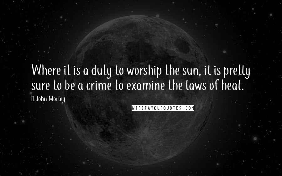 John Morley Quotes: Where it is a duty to worship the sun, it is pretty sure to be a crime to examine the laws of heat.