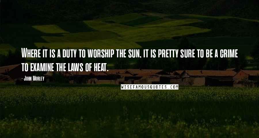 John Morley Quotes: Where it is a duty to worship the sun, it is pretty sure to be a crime to examine the laws of heat.