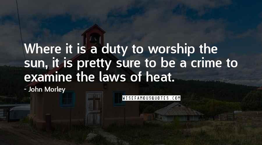 John Morley Quotes: Where it is a duty to worship the sun, it is pretty sure to be a crime to examine the laws of heat.