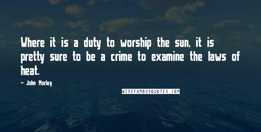 John Morley Quotes: Where it is a duty to worship the sun, it is pretty sure to be a crime to examine the laws of heat.