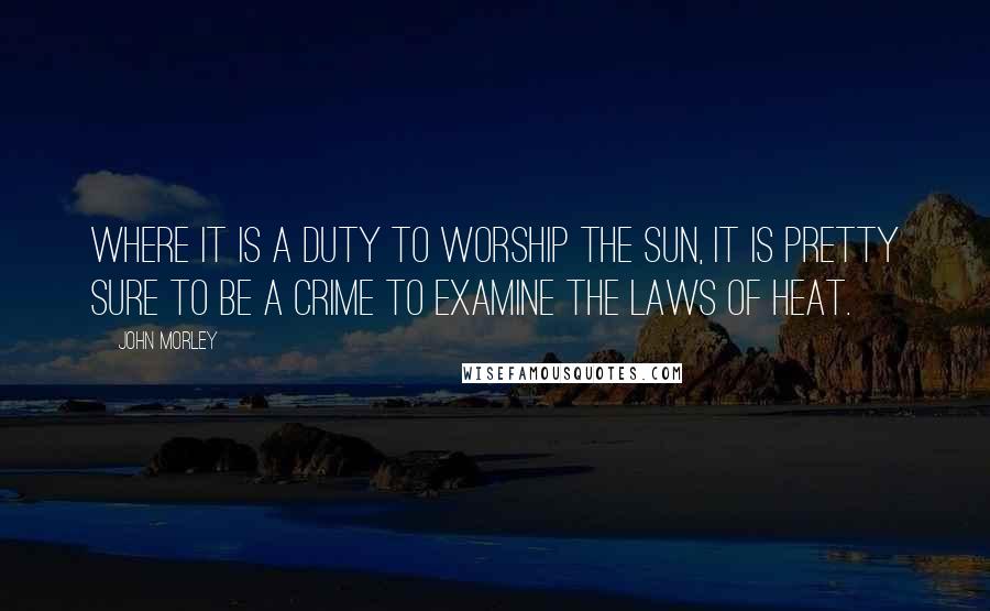 John Morley Quotes: Where it is a duty to worship the sun, it is pretty sure to be a crime to examine the laws of heat.