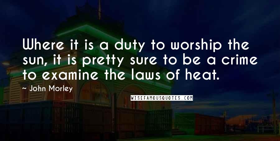 John Morley Quotes: Where it is a duty to worship the sun, it is pretty sure to be a crime to examine the laws of heat.