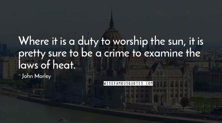 John Morley Quotes: Where it is a duty to worship the sun, it is pretty sure to be a crime to examine the laws of heat.