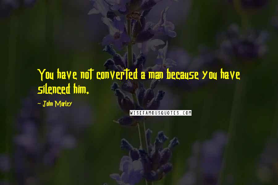 John Morley Quotes: You have not converted a man because you have silenced him.