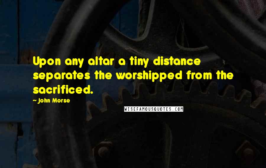 John Morse Quotes: Upon any altar a tiny distance separates the worshipped from the sacrificed.