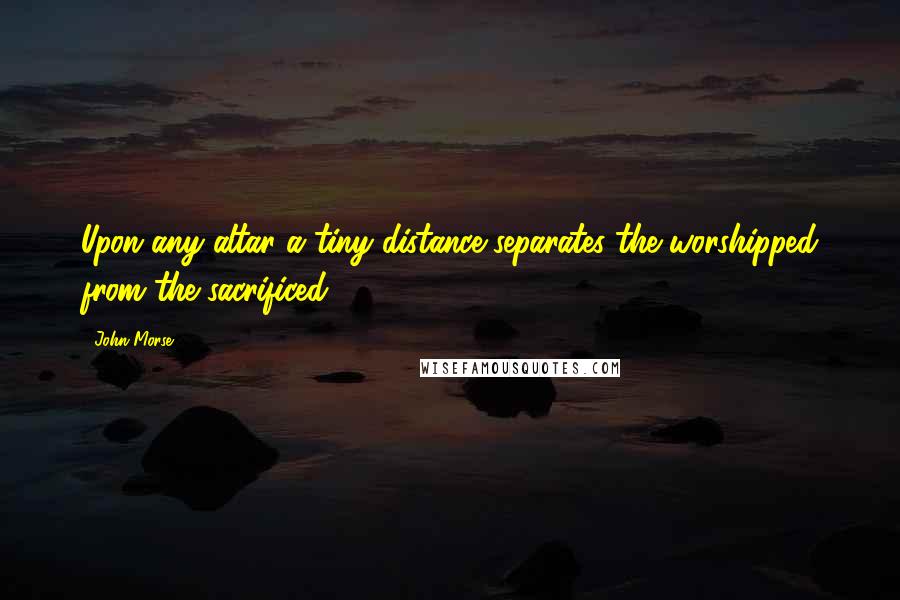 John Morse Quotes: Upon any altar a tiny distance separates the worshipped from the sacrificed.