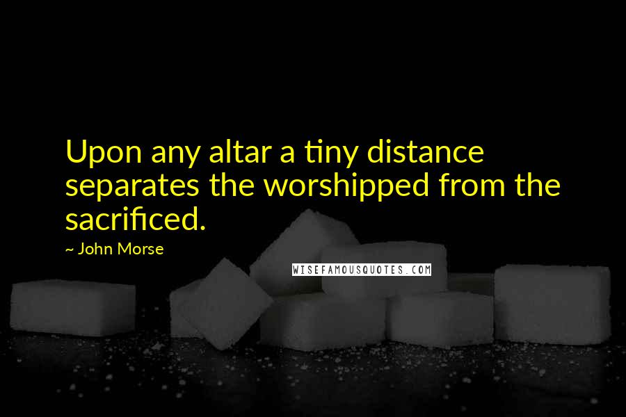 John Morse Quotes: Upon any altar a tiny distance separates the worshipped from the sacrificed.