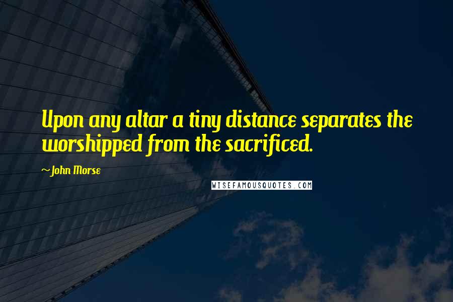 John Morse Quotes: Upon any altar a tiny distance separates the worshipped from the sacrificed.