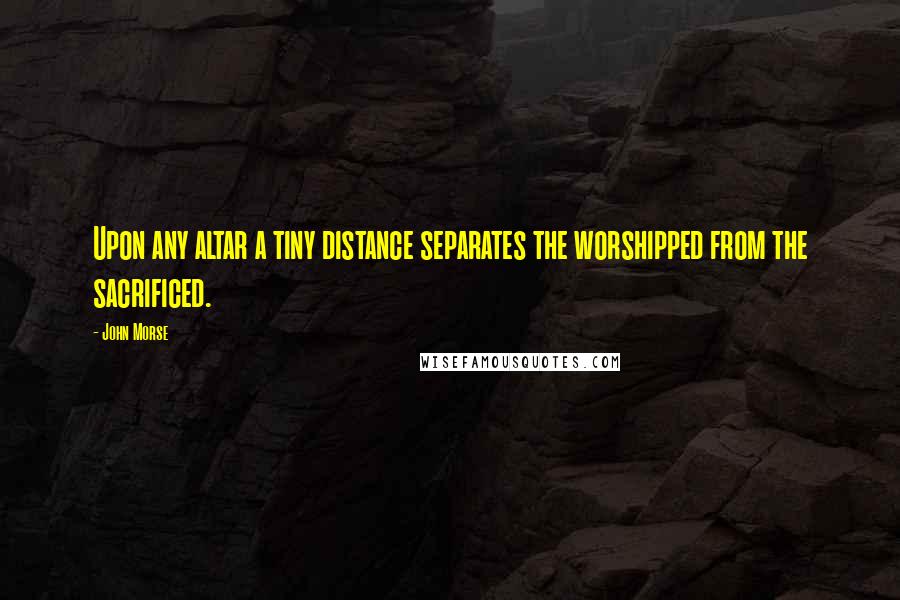 John Morse Quotes: Upon any altar a tiny distance separates the worshipped from the sacrificed.