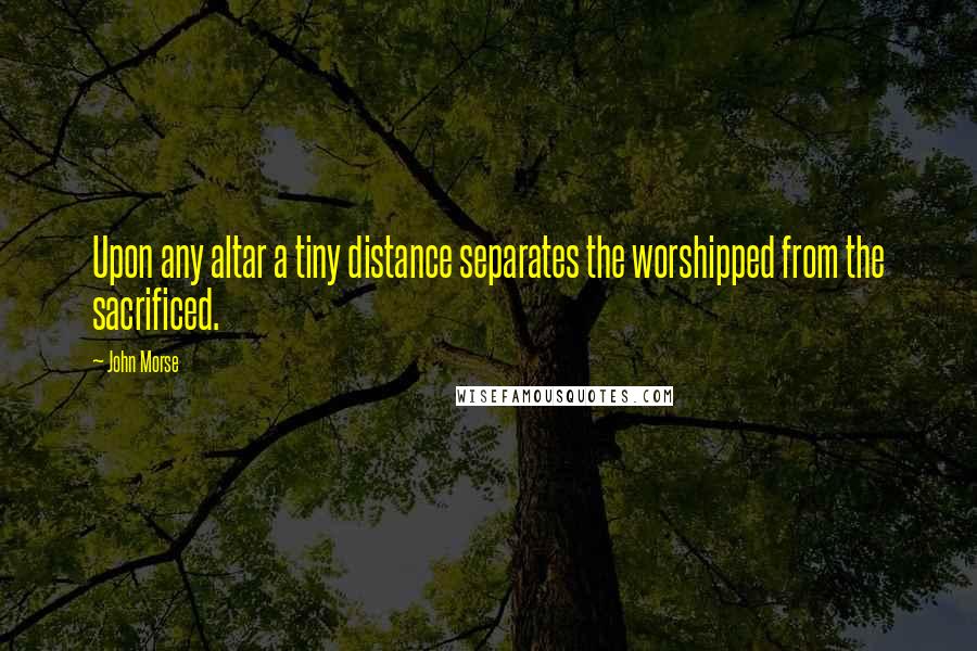 John Morse Quotes: Upon any altar a tiny distance separates the worshipped from the sacrificed.