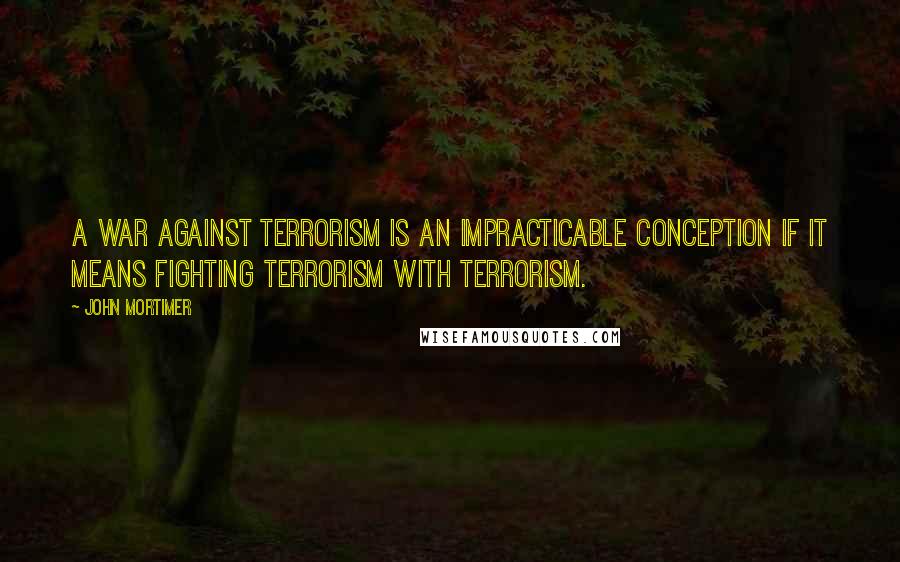 John Mortimer Quotes: A war against terrorism is an impracticable conception if it means fighting terrorism with terrorism.