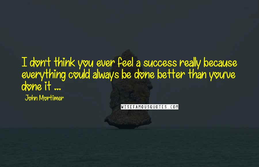 John Mortimer Quotes: I don't think you ever feel a success really because everything could always be done better than you've done it ...