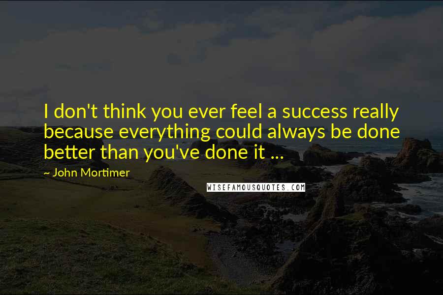 John Mortimer Quotes: I don't think you ever feel a success really because everything could always be done better than you've done it ...