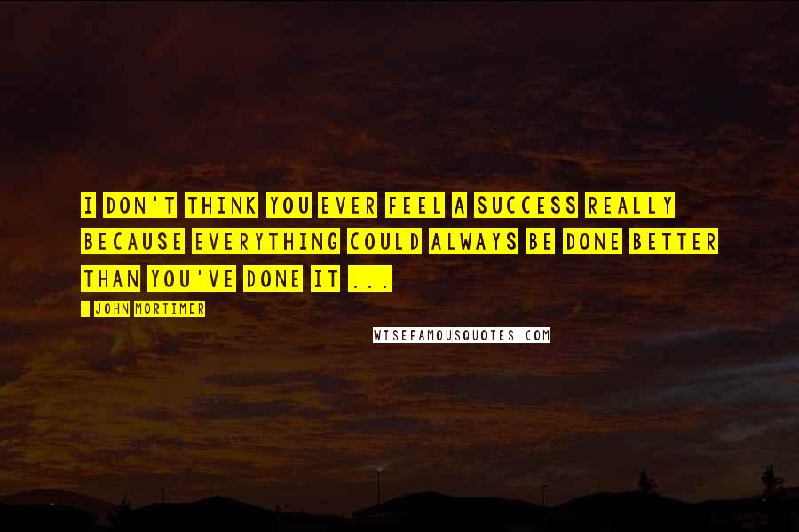 John Mortimer Quotes: I don't think you ever feel a success really because everything could always be done better than you've done it ...