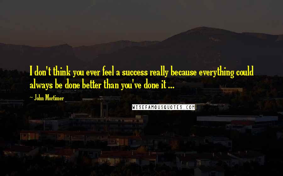 John Mortimer Quotes: I don't think you ever feel a success really because everything could always be done better than you've done it ...