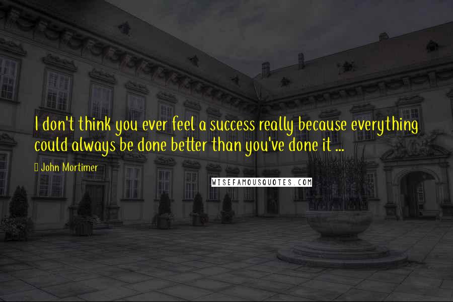 John Mortimer Quotes: I don't think you ever feel a success really because everything could always be done better than you've done it ...