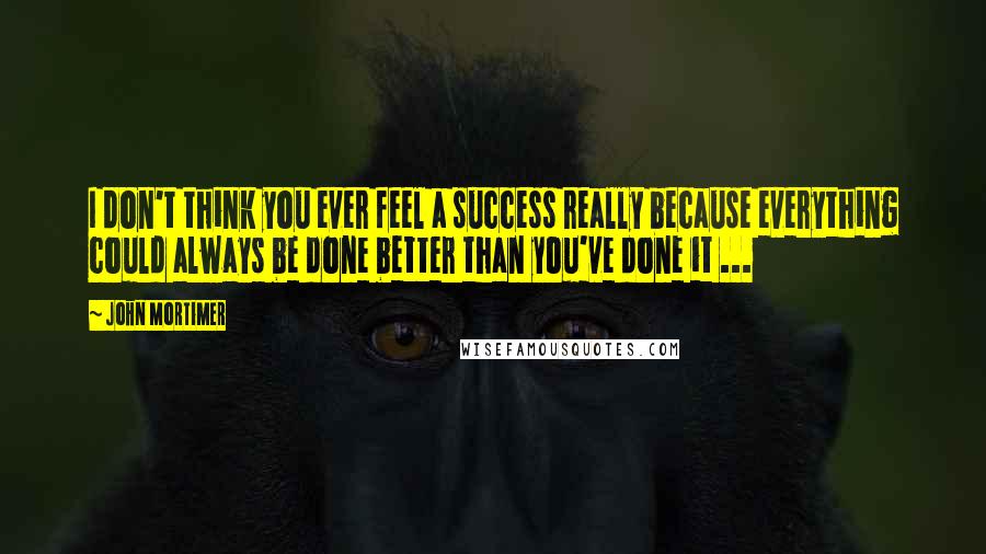 John Mortimer Quotes: I don't think you ever feel a success really because everything could always be done better than you've done it ...