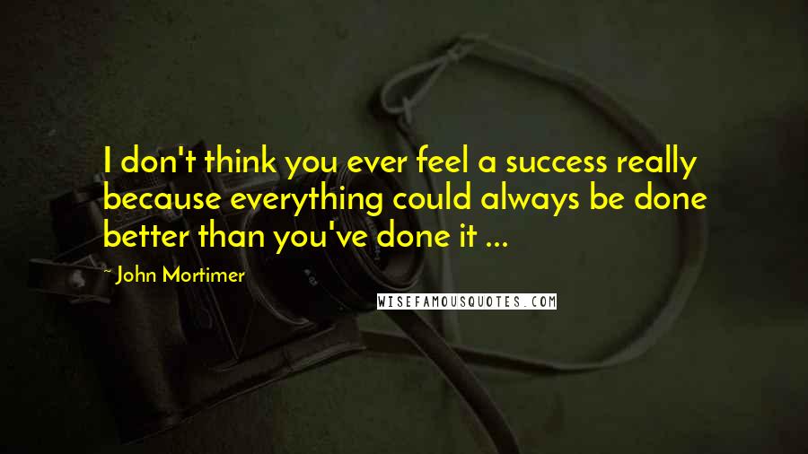 John Mortimer Quotes: I don't think you ever feel a success really because everything could always be done better than you've done it ...