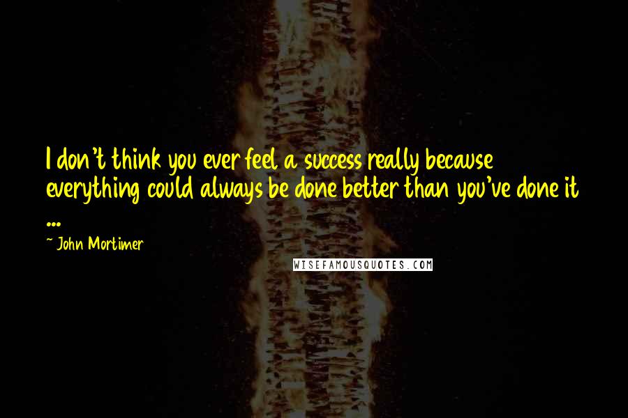 John Mortimer Quotes: I don't think you ever feel a success really because everything could always be done better than you've done it ...
