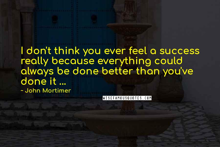 John Mortimer Quotes: I don't think you ever feel a success really because everything could always be done better than you've done it ...