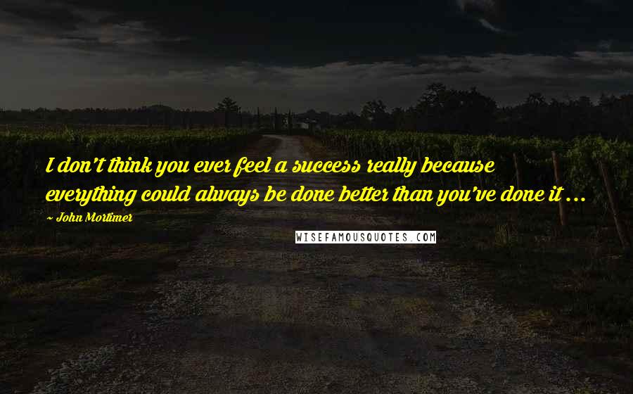 John Mortimer Quotes: I don't think you ever feel a success really because everything could always be done better than you've done it ...