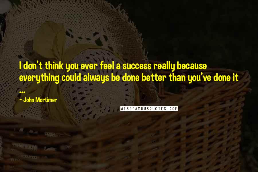 John Mortimer Quotes: I don't think you ever feel a success really because everything could always be done better than you've done it ...