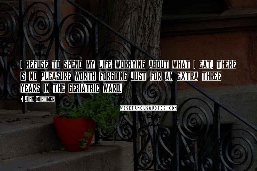 John Mortimer Quotes: I refuse to spend my life worrying about what I eat. There is no pleasure worth forgoing just for an extra three years in the geriatric ward.