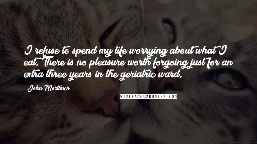 John Mortimer Quotes: I refuse to spend my life worrying about what I eat. There is no pleasure worth forgoing just for an extra three years in the geriatric ward.