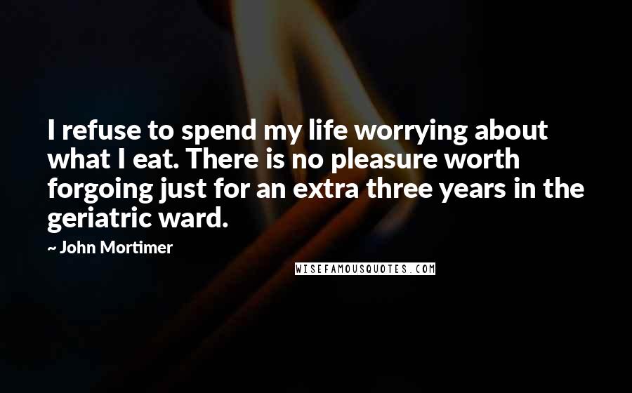 John Mortimer Quotes: I refuse to spend my life worrying about what I eat. There is no pleasure worth forgoing just for an extra three years in the geriatric ward.