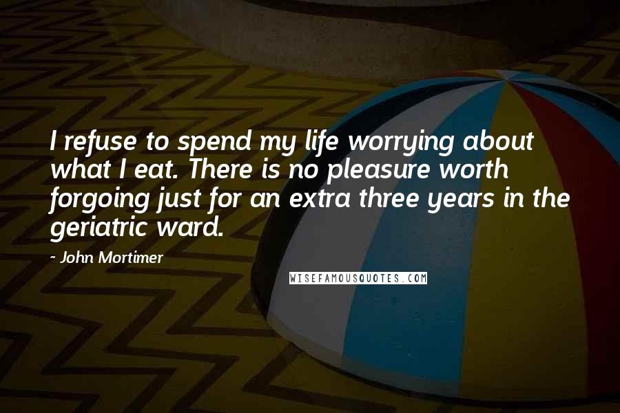 John Mortimer Quotes: I refuse to spend my life worrying about what I eat. There is no pleasure worth forgoing just for an extra three years in the geriatric ward.