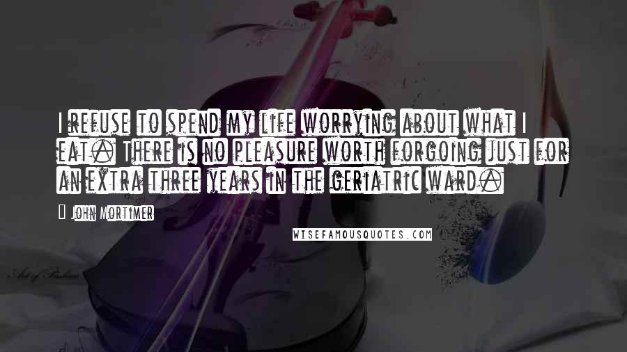 John Mortimer Quotes: I refuse to spend my life worrying about what I eat. There is no pleasure worth forgoing just for an extra three years in the geriatric ward.