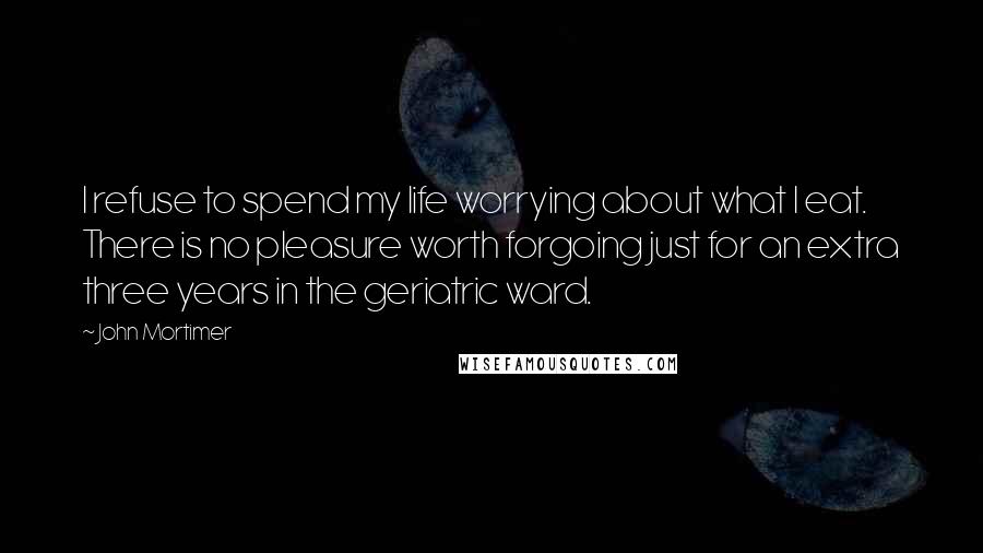 John Mortimer Quotes: I refuse to spend my life worrying about what I eat. There is no pleasure worth forgoing just for an extra three years in the geriatric ward.