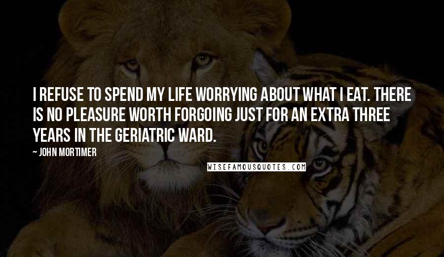 John Mortimer Quotes: I refuse to spend my life worrying about what I eat. There is no pleasure worth forgoing just for an extra three years in the geriatric ward.