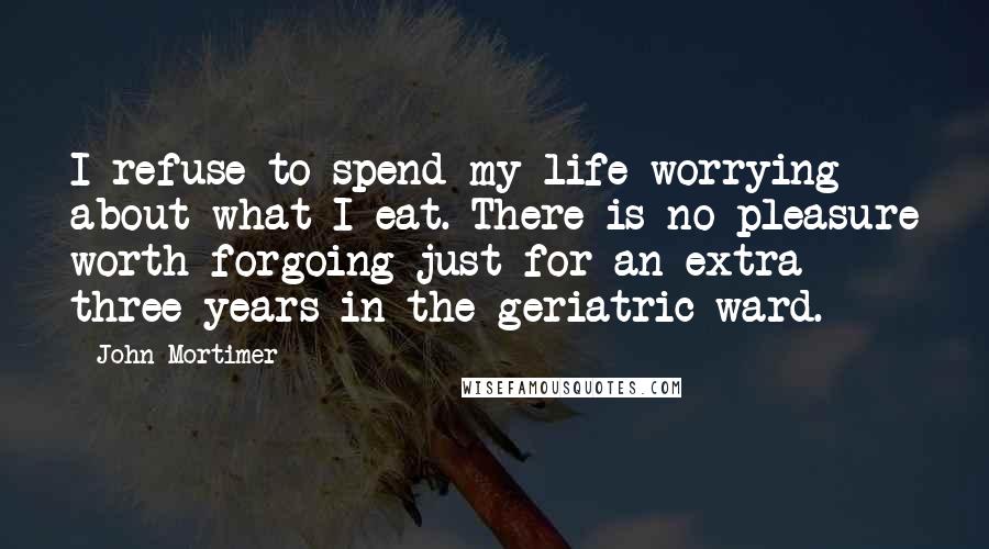 John Mortimer Quotes: I refuse to spend my life worrying about what I eat. There is no pleasure worth forgoing just for an extra three years in the geriatric ward.