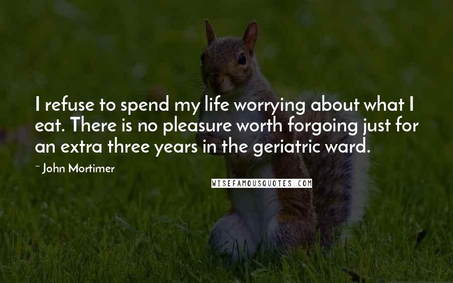 John Mortimer Quotes: I refuse to spend my life worrying about what I eat. There is no pleasure worth forgoing just for an extra three years in the geriatric ward.