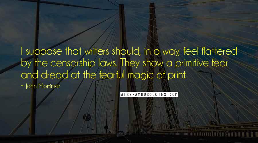 John Mortimer Quotes: I suppose that writers should, in a way, feel flattered by the censorship laws. They show a primitive fear and dread at the fearful magic of print.