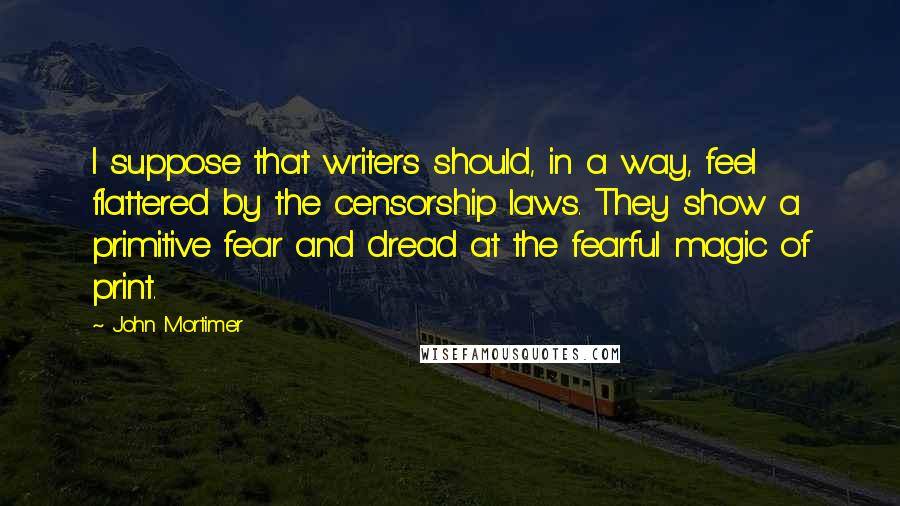 John Mortimer Quotes: I suppose that writers should, in a way, feel flattered by the censorship laws. They show a primitive fear and dread at the fearful magic of print.