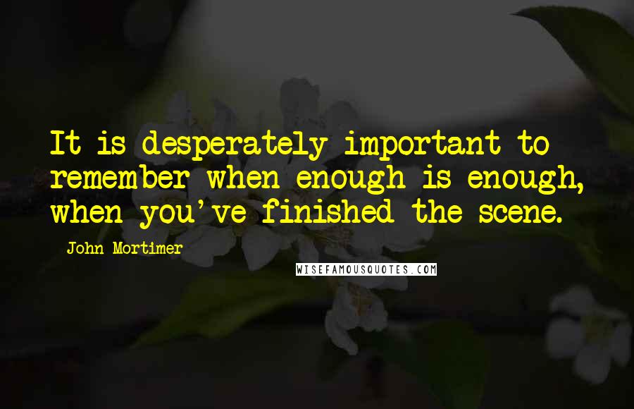 John Mortimer Quotes: It is desperately important to remember when enough is enough, when you've finished the scene.