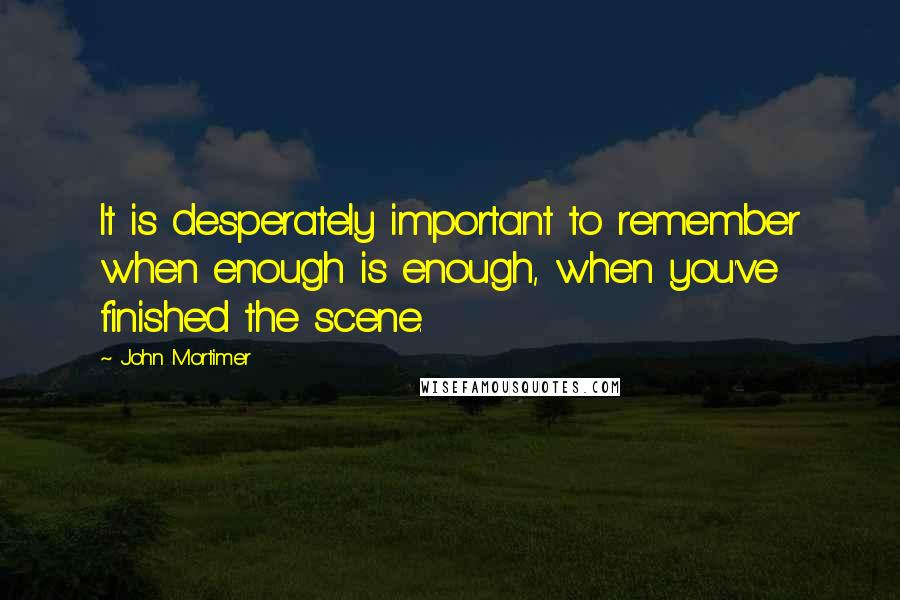 John Mortimer Quotes: It is desperately important to remember when enough is enough, when you've finished the scene.