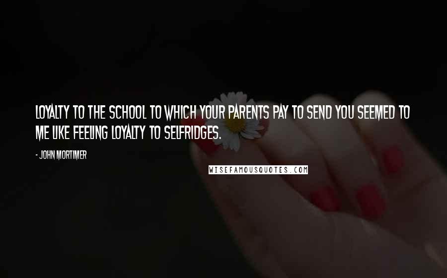 John Mortimer Quotes: Loyalty to the school to which your parents pay to send you seemed to me like feeling loyalty to Selfridges.