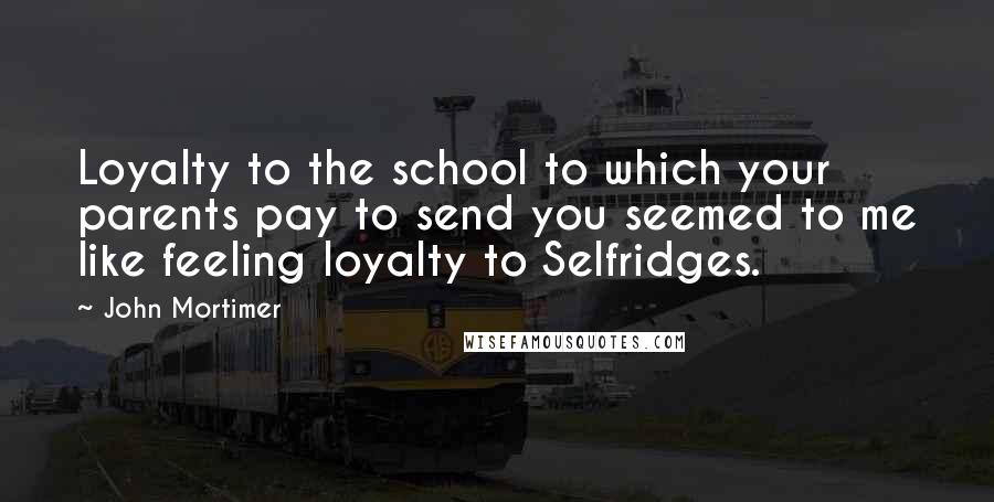 John Mortimer Quotes: Loyalty to the school to which your parents pay to send you seemed to me like feeling loyalty to Selfridges.