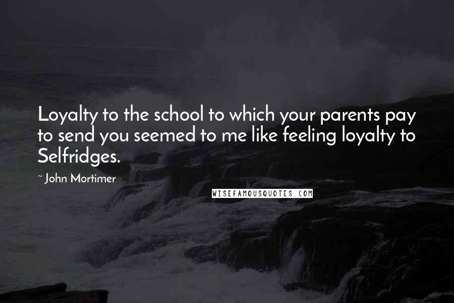 John Mortimer Quotes: Loyalty to the school to which your parents pay to send you seemed to me like feeling loyalty to Selfridges.