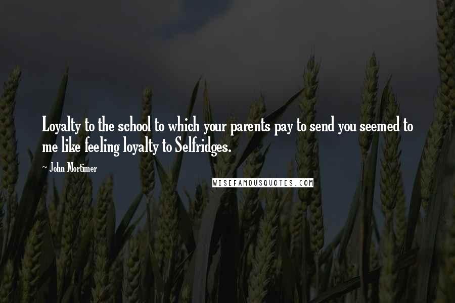 John Mortimer Quotes: Loyalty to the school to which your parents pay to send you seemed to me like feeling loyalty to Selfridges.