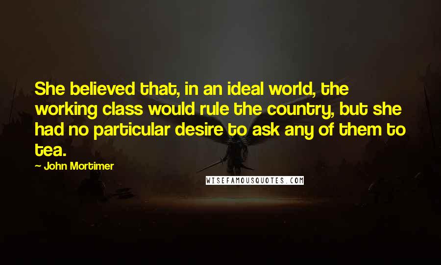 John Mortimer Quotes: She believed that, in an ideal world, the working class would rule the country, but she had no particular desire to ask any of them to tea.