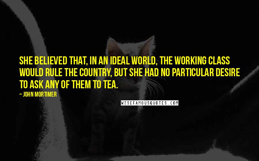 John Mortimer Quotes: She believed that, in an ideal world, the working class would rule the country, but she had no particular desire to ask any of them to tea.